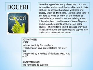 DOCERI
ADVANTAGES:
•FREE
•Allows mobility for teachers
•Teachers can save presentations for later
use
•Supported by a variety of devices: iPad, Mac
or PC
DISADVANTAGES:
•No keyboard to type on
I use this app often in my classroom. It is an
interactive whiteboard that enables me to take
pictures or screen shots from websites and
display them on the board. At the same time, I
am able to write or mark on the images as
needed to explain what we are talking about.
It has also been used to create Venn-Diagrams
and discuss key points of the lesson being
taught. The students like it because they can
visualize what we are learning and copy it into
their spiral notebook for notes.
 