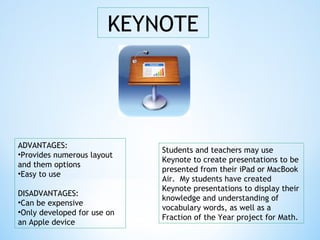 KEYNOTE
ADVANTAGES:
•Provides numerous layout
and them options
•Easy to use
DISADVANTAGES:
•Can be expensive
•Only developed for use on
an Apple device
Students and teachers may use
Keynote to create presentations to be
presented from their iPad or MacBook
Air. My students have created
Keynote presentations to display their
knowledge and understanding of
vocabulary words, as well as a
Fraction of the Year project for Math.
 