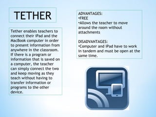 TETHER
Tether enables teachers to
connect their iPad and the
MacBook computer in order
to present information from
anywhere in the classroom.
If there is a program or
information that is saved on
a computer, the teacher
can simply connect the two
and keep moving as they
teach without having to
transfer information or
programs to the other
device.
ADVANTAGES:
•FREE
•Allows the teacher to move
around the room without
attachments
DISADVANTAGES:
•Computer and iPad have to work
in tandem and must be open at the
same time.
 
