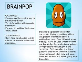 BRAINPOP
ADVANTAGES:
•Engaging and interesting way to
present information
•Very informative with accurate
information
•Presents on multiple topics and
subject areas
DISADVANTAGES:
•Users have to subscribe to it in
order to receive the videos and
information
Brainpop is a program created for
teachers to display educational videos
that present information about a
multitude of topics from different areas
of study. It will be used to reinforce the
new knowledge that students are gaining
through lessons being taught in the
classroom. Each video has a series of
questions that follow to ensure students
comprehension of what they just learn.
These will be done as a whole group with
discussion.
 