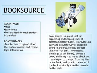 BOOKSOURCE
ADVANTAGES:
•FREE
•Easy to use
•Personalized for each student
in the class
DISADVANTAGES:
•Teacher has to upload all of
the students names and create
login information
Book Source is a great tool for
organizing and keeping track of
classroom library books. It provides an
easy and accurate way of checking
books in and out, so they are less
likely to “run off”. My students
simply go to our library, choose a
book, and bring it to me to check out.
I can log on to the app from my iPad
or MacBook, and type in the name of
the book or simply scan the barcode
on the back.
 