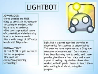 LIGHTBOT
ADVANTAGES:
•Some puzzles are FREE
•Easy to use as an introduction
to coding for students with
little to no experience
•Give users a practical sense
of control-flow while learning
how to write commands
•Has a wide range of difficulty
levels with 20 puzzles.
DISADVANTAGES:
•It cost $2.99 to gain access to
the entire program
•Does not use
coding/programming
terminology
Light Bot is a great app that provides an
opportunity for students to begin coding.
This year we have implemented a 5th
grade
computer science course. Our students
have been learning how to code, and these
puzzles give them a fresh slate and a new
aspect of coding. My students have also
worked with 4th
grade classes to teach them
what coding is all about, using this
program.
 