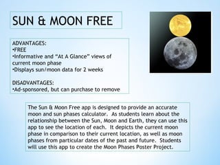 SUN & MOON FREE
The Sun & Moon Free app is designed to provide an accurate
moon and sun phases calculator. As students learn about the
relationship between the Sun, Moon and Earth, they can use this
app to see the location of each. It depicts the current moon
phase in comparison to their current location, as well as moon
phases from particular dates of the past and future. Students
will use this app to create the Moon Phases Poster Project.
ADVANTAGES:
•FREE
•Informative and “At A Glance” views of
current moon phase
•Displays sun/moon data for 2 weeks
DISADVANTAGES:
•Ad-sponsored, but can purchase to remove
 
