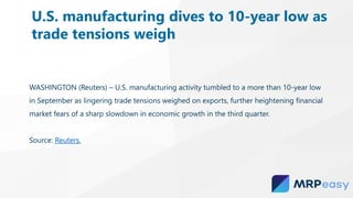 WASHINGTON (Reuters) – U.S. manufacturing activity tumbled to a more than 10-year low
in September as lingering trade tensions weighed on exports, further heightening financial
market fears of a sharp slowdown in economic growth in the third quarter.
Source: Reuters.
U.S. manufacturing dives to 10-year low as
trade tensions weigh
 