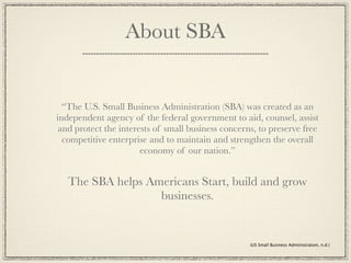 About SBA


  “The U.S. Small Business Administration (SBA) was created as an
independent agency of the federal government to aid, counsel, assist
 and protect the interests of small business concerns, to preserve free
  competitive enterprise and to maintain and strengthen the overall
                       economy of our nation.”


   The SBA helps Americans Start, build and grow
                   businesses.


                                                    (US Small Business Administration, n.d.)
 