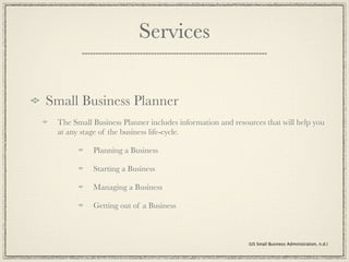 Services


Small Business Planner
 The Small Business Planner includes information and resources that will help you
 at any stage of the business life-cycle.

           Planning a Business

           Starting a Business

           Managing a Business

           Getting out of a Business



                                                          (US Small Business Administration, n.d.)
 