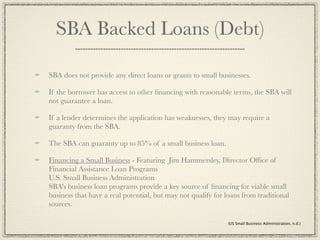 SBA Backed Loans (Debt)

SBA does not provide any direct loans or grants to small businesses.

If the borrower has access to other ﬁnancing with reasonable terms, the SBA will
not guarantee a loan.

If a lender determines the application has weaknesses, they may require a
guaranty from the SBA.

The SBA can guaranty up to 85% of a small business loan.

Financing a Small Business - Featuring Jim Hammersley, Director Ofﬁce of
Financial Assistance Loan Programs
U.S. Small Business Administration
SBA's business loan programs provide a key source of ﬁnancing for viable small
business that have a real potential, but may not qualify for loans from traditional
sources.

                                                             (US Small Business Administration, n.d.)
 