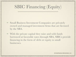 SBIC Financing (Equity)


Small Business Investment Companies are privately
owned and managed investment ﬁrms that are licensed
by the SBA.
With the private capital they raise and with funds
borrowed at favorable rates through SBA, SBICs provide
ﬁnancing in the form of debt or equity to small
businesses.


                                       (US Small Business Administration, n.d.)
 