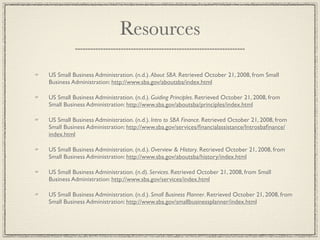 Resources

US Small Business Administration. (n.d.). About SBA. Retrieved October 21, 2008, from Small
Business Administration: http://www.sba.gov/aboutsba/index.html

US Small Business Administration. (n.d.). Guiding Principles. Retrieved October 21, 2008, from
Small Business Administration: http://www.sba.gov/aboutsba/principles/index.html

US Small Business Administration. (n.d.). Intro to SBA Finance. Retrieved October 21, 2008, from
Small Business Administration: http://www.sba.gov/services/ﬁnancialassistance/Introsbaﬁnance/
index.html

US Small Business Administration. (n.d.). Overview & History. Retrieved October 21, 2008, from
Small Business Administration: http://www.sba.gov/aboutsba/history/index.html

US Small Business Administration. (n.d). Services. Retrieved October 21, 2008, from Small
Business Administration: http://www.sba.gov/services/index.html

US Small Business Administration. (n.d.). Small Business Planner. Retrieved October 21, 2008, from
Small Business Administration: http://www.sba.gov/smallbusinessplanner/index.html
 