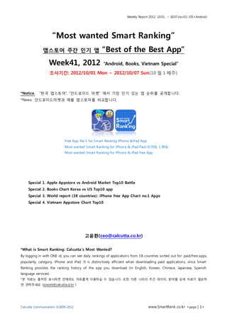 Weekly Report 2012. 10.01.. ~ 10.07.(no.41) iOS+Android




                     “Most wanted Smart Ranking”
              앱스토어 주간 인기 앱                          “Best of the Best App”
                  Week41, 2012                       “Android, Books, Vietnam Special”

                     조사기간: 2012/10/01 Mon ~ 2012/10/07 Sun(10 월 1 째주)



*Notice.   “한국 앱스토어”, “안드로이드 마켓” 에서 가장 인기 있는 앱 순위를 공개합니다.
*News. 안드로이드마켓과 애플 앱스토어를 비교합니다.




                            Free App No.1 for Smart Ranking iPhone &iPad App
                            Most wanted Smart Ranking for iPhone & iPad Paid (0.99$, 1.99$)
                            Most wanted Smart Ranking for iPhone & iPad free App




    Special 1. Apple Appstore vs Android Market Top10 Battle
    Special 2. Books Chart Korea vs US Top10 app
    Special 3. World report (38 countries) : iPhone free App Chart no.1 Apps
    Special 4. Vietnam Appstore Chart Top10




                                         고윤환(ceo@calcutta.co.kr)

*What is Smart Ranking: Cal cutta’s Most Wanted?
By logging in with ONE id, you can see daily rankings of applications from 3 8 countries sorted out for: paid/free apps,
popularity, category, iPhone and iPad. It is distinctively efficient when downloading paid applications, since Smart
Ranking provides the ranking history of the app you download (in English, Korean, Chinese, Japanese, Spanish
language services)
*본 자료는 출처만 표시하면 언제라도 자유롭게 이용하실 수 있습니다. 또한 다른 나라의 주간 데이터, 분야별 상세 자료가 필요하
면 연락주세요 (cowork@calcutta.co.kr )




Calcutta Communication ©2009-2012                                                 www.SmartRank .co.kr <page | 1>
 