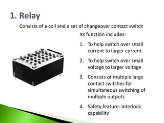 Consists of a coil and a set of changeover contact switch
Its function includes:
1. To help switch over small
current to larger current
2. To help switch over small
voltage to larger voltage
3. Consists of multiple large
contact switches for
simultaneous switching of
multiple outputs
4. Safety feature: Interlock
capability
 