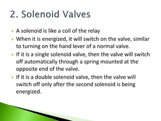  A solenoid is like a coil of the relay
 When it is energized, it will switch on the valve, similar
to turning on the hand lever of a normal valve.
 If it is a single solenoid valve, then the valve will switch
off automatically through a spring mounted at the
opposite end of the valve.
 If it is a double solenoid valve, then the valve will
switch off only after the second solenoid is being
energized.
 