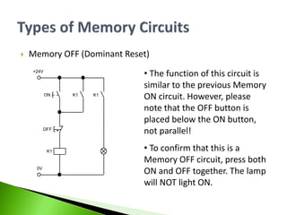  Memory OFF (Dominant Reset)
• The function of this circuit is
similar to the previous Memory
ON circuit. However, please
note that the OFF button is
placed below the ON button,
not parallel!
• To confirm that this is a
Memory OFF circuit, press both
ON and OFF together. The lamp
will NOT light ON.
+24V
0V
ON
K1
K1
OFF
K1
 