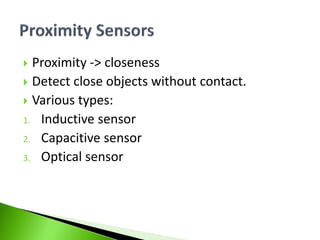  Proximity -> closeness
 Detect close objects without contact.
 Various types:
1. Inductive sensor
2. Capacitive sensor
3. Optical sensor
 