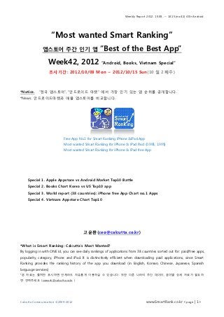 Weekly Report 2012. 10.08.. ~ 10.15.(no.42) iOS+Android




                     “Most wanted Smart Ranking”
              앱스토어 주간 인기 앱                         “Best of the Best App”
                  Week42, 2012                      “Android, Books, Vietnam Special”

                     조사기간: 2012/10/08 Mon ~ 2012/10/15 Sun(10 월 2 째주)



*Notice.    “한국 앱스토어”, “안드로이드 마켓” 에서 가장 인기 있는 앱 순위를 공개합니다.
*News. 안드로이드마켓과 애플 앱스토어를 비교합니다.




                            Free App No.1 for Smart Ranking iPhone &iPad App
                            Most wanted Smart Ranking for iPhone & iPad Paid (0.99$, 1.99$)
                            Most wanted Smart Ranking for iPhone & iPad free App




    Special 1. Apple Appstore vs Android Market Top10 Battle
    Special 2. Books Chart Korea vs US Top10 app
    Special 3. World report (38 countries): iPhone free App Chart no.1 Apps
    Special 4. Vietnam Appstore Chart Top10




                                        고윤환(ceo@calcutta.co.kr)

*What is Smart Ranking: Calcutta’s Most Wanted?
By logging in with ONE id, you can see daily rankings of applications from 38 countries sorted out for: paid/free apps,
popularity, category, iPhone and iPad. It is distinctively efficient when downloading paid applications, since Smart
Ranking provides the ranking history of the app you download (in English, Korean, Chinese, Japanese, Spanish
language services)
*본 자료는 출처만 표시하면 언제라도 자유롭게 이용하실 수 있습니다. 또한 다른 나라의 주간 데이터, 분야별 상세 자료가 필요하
면 연락주세요 (cowork@calcutta.co.kr )




Calcutta Communication ©2009-2012                                                www.SmartRank.co.kr <page | 1>
 