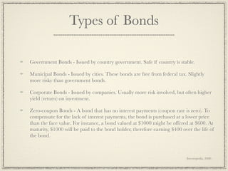 Types of Bonds

Government Bonds - Issued by country government. Safe if country is stable.

Municipal Bonds - Issued by cities. These bonds are free from federal tax. Slightly
more risky than government bonds.

Corporate Bonds - Issued by companies. Usually more risk involved, but often higher
yield (return) on investment.

Zero-coupon Bonds - A bond that has no interest payments (coupon rate is zero). To
compensate for the lack of interest payments, the bond is purchased at a lower price
than the face value. For instance, a bond valued at $1000 might be offered at $600. At
maturity, $1000 will be paid to the bond holder, therefore earning $400 over the life of
the bond.



                                                                          (Investopedia, 2008)
 