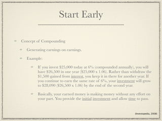 Start Early

Concept of Compounding

  Generating earnings on earnings.

  Example:

        If you invest $25,000 today at 6% (compounded annually), you will
        have $26,500 in one year ($25,000 x 1.06). Rather than withdraw the
        $1,500 gained from interest, you keep it in there for another year. If
        you continue to earn the same rate of 6%, your investment will grow
        to $28,090 ($26,500 x 1.06) by the end of the second year.

        Basically, your earned money is making money without any effort on
        your part. You provide the initial investment and allow time to pass.


                                                                   (Investopedia, 2008)
 