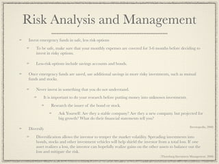Risk Analysis and Management
Invest emergency funds in safe, less risk options
    To be safe, make sure that your monthly expenses are covered for 3-6 months before deciding to
    invest in risky options.

    Less-risk options include savings accounts and bonds.

Once emergency funds are saved, use additional savings in more risky investments, such as mutual
funds and stocks.

    Never invest in something that you do not understand.
         It is important to do your research before putting money into unknown investments.
             Research the issuer of the bond or stock.
                  Ask Yourself: Are they a stable company? Are they a new company. but projected for
                  big growth? What do their ﬁnancial statements tell you?
                                                                                                      (Investopedia, 2008)
Diversify
    Diversiﬁcation allows the investor to temper the market volatility. Spreading investments into
    bonds, stocks and other investment vehicles will help shield the investor from a total loss. If one
    asset realizes a loss, the investor can hopefully realize gains on the other assets to balance out the
    loss and mitigate the risk.
                                                                                 (Thornburg Investment Management, 2008)
 