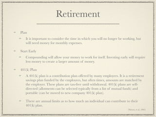Retirement
Plan
   It is important to consider the time in which you will no longer be working, but
   will need money for monthly expenses.

Start Early
   Compounding will allow your money to work for itself. Investing early will require
   less money to create a larger amount of money.

401(k) Plan
   A 401(k) plan is a contribution plan offered by many employers. It is a retirement
   savings plan funded by the employees, but often times, amounts are matched by
   the employer. These plans are tax-free until withdrawal. 401(k) plans are self-
   directed (allotments can be selected typically from a list of mutual funds) and
   portable (can be moved to new company 401(k) plan).

   There are annual limits as to how much an individual can contribute to their
   401(k) plan.
                                                                         (Nieters, et al., 2005)
 
