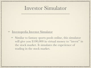 Investor Simulator



Investopedia Investor Simulator
  Similar to fantasy sports pools online, this simulator
  will give you $100,000 in virtual money to “invest” in
  the stock market. It simulates the experience of
  trading in the stock market.
 