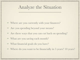 Analyze the Situation


Where are you currently with your ﬁnances?
Are you spending beyond your means?
Are there ways that you can cut back on spending?
What are you saving each month?
What ﬁnancial goals do you have?
Where do you want to be ﬁnancially in 5 years? 10 years?
 