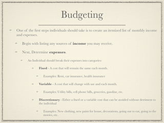 Budgeting
One of the ﬁrst steps individuals should take is to create an itemized list of monthly income
and expenses.

   Begin with listing any sources of income you may receive.

   Next, Determine expenses.

       An Individual should break their expenses into categories:

               Fixed - A cost that will remain the same each month.

                   Examples: Rent, car insurance, health insurance

               Variable - A cost that will change with use and each month.

                   Examples: Utility bills, cell phone bills, groceries, gasoline, etc.

               Discretionary - Either a ﬁxed or a variable cost that can be avoided without detriment to
               the individual

                   Examples: New clothing, new paint for house, decorations, going out to eat, going to the
                   movies, etc.
 