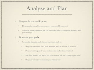 Analyze and Plan

Compare Income and Expenses

   Do you make enough income to cover your monthly expenses?

   Are there are expenses that you can reduce in order to have more ﬂexibility with
   your money?

Determine your goals

   Set speciﬁc ﬁnancial goals. Answer questions, such as:

       Do you want to save for a large purchase, such as a house or new car?

       Do you want to pay off your student loans earlier than required?

       Are there smaller, but higher priced items that you are looking to purchase?

       Do you want to invest more in your retirement?
 