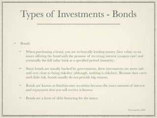 Types of Investments - Bonds

Bonds

  When purchasing a bond, you are technically lending money (face value) to an
  issuer offering the bond with the promise of receiving interest (coupon rate) and
  eventually the full value back at a speciﬁed period (maturity).

  Since bonds are usually backed by governments, these investments are more safe
  and very close to being risk-free (although, nothing is risk-free). Because they carry
  such little risk, bonds usually do not provide big returns.

  Bonds are known as ﬁxed-income securities because the exact amount of interest
  and repayment that you will receive is known.

  Bonds are a form of debt ﬁnancing for the issuer.


                                                                          (Investopedia, 2008)
 