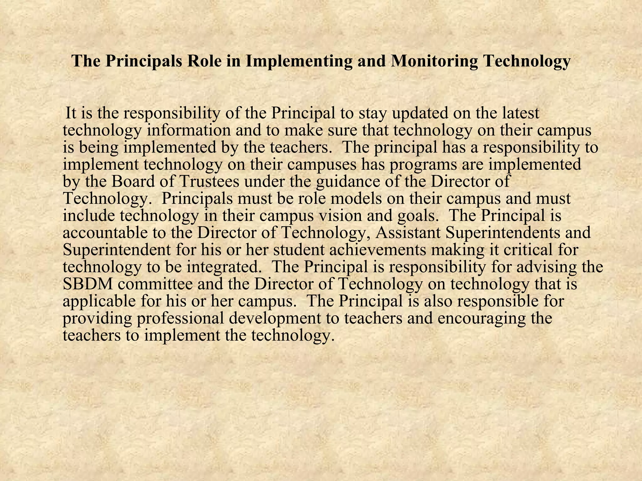The Principals Role in Implementing and Monitoring Technology It is the responsibility of the Principal to stay updated on the latest technology information and to make sure that technology on their campus is being implemented by the teachers.  The principal has a responsibility to implement technology on their campuses has programs are implemented by the Board of Trustees under the guidance of the Director of Technology.  Principals must be role models on their campus and must include technology in their campus vision and goals.  The Principal is accountable to the Director of Technology, Assistant Superintendents and Superintendent for his or her student achievements making it critical for technology to be integrated.  The Principal is responsibility for advising the SBDM committee and the Director of Technology on technology that is applicable for his or her campus.  The Principal is also responsible for providing professional development to teachers and encouraging the teachers to implement the technology. 