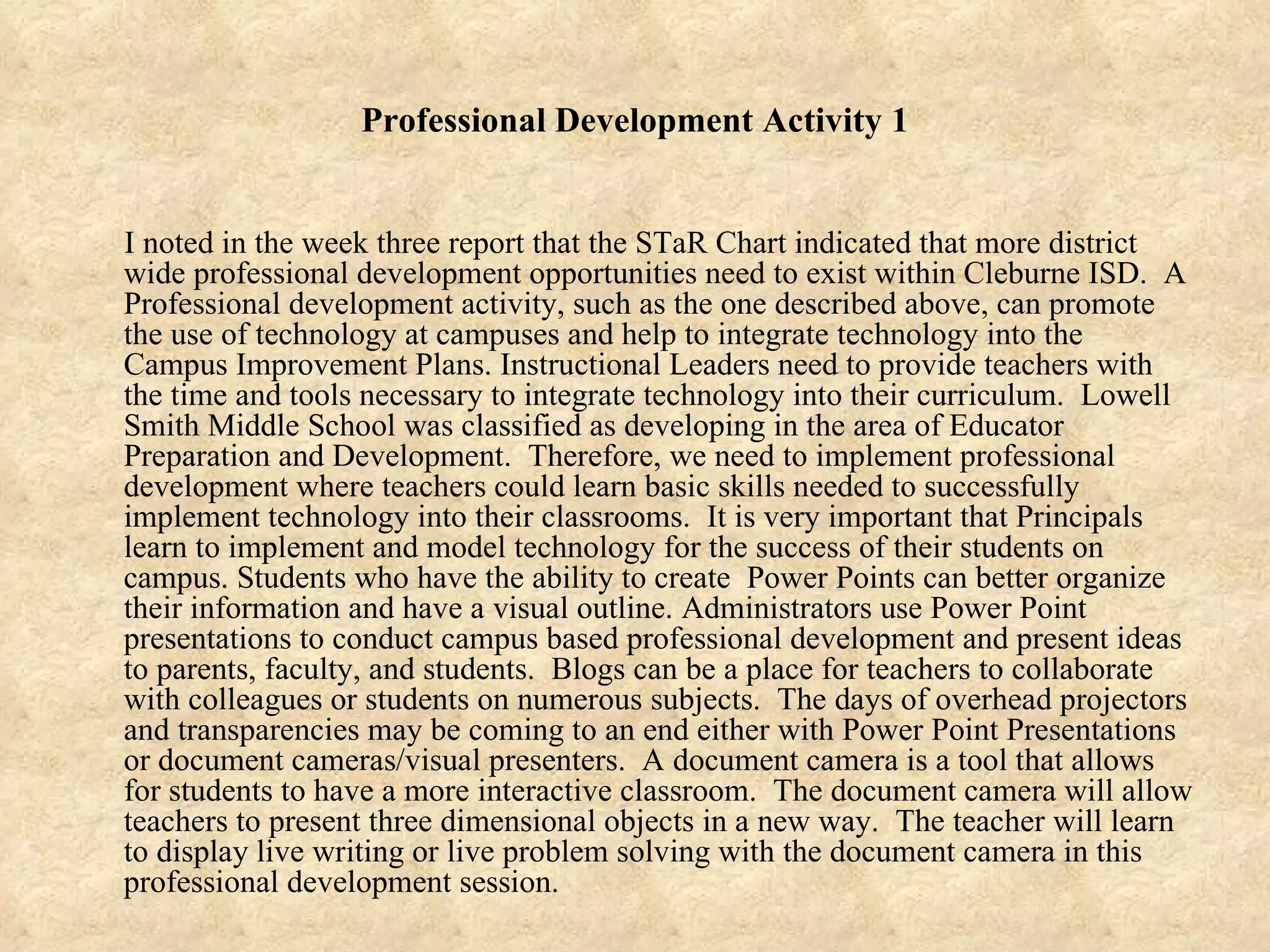 Professional Development Activity 1 I noted in the week three report that the STaR Chart indicated that more district wide professional development opportunities need to exist within Cleburne ISD.  A Professional development activity, such as the one described above, can promote the use of technology at campuses and help to integrate technology into the Campus Improvement Plans. Instructional Leaders need to provide teachers with the time and tools necessary to integrate technology into their curriculum.  Lowell Smith Middle School was classified as developing in the area of Educator Preparation and Development.  Therefore, we need to implement professional development where teachers could learn basic skills needed to successfully implement technology into their classrooms.  It is very important that Principals learn to implement and model technology for the success of their students on campus. Students who have the ability to create  Power Points can better organize their information and have a visual outline. Administrators use Power Point presentations to conduct campus based professional development and present ideas to parents, faculty, and students.  Blogs can be a place for teachers to collaborate with colleagues or students on numerous subjects.  The days of overhead projectors and transparencies may be coming to an end either with Power Point Presentations or document cameras/visual presenters.  A document camera is a tool that allows for students to have a more interactive classroom.  The document camera will allow teachers to present three dimensional objects in a new way.  The teacher will learn to display live writing or live problem solving with the document camera in this professional development session. 