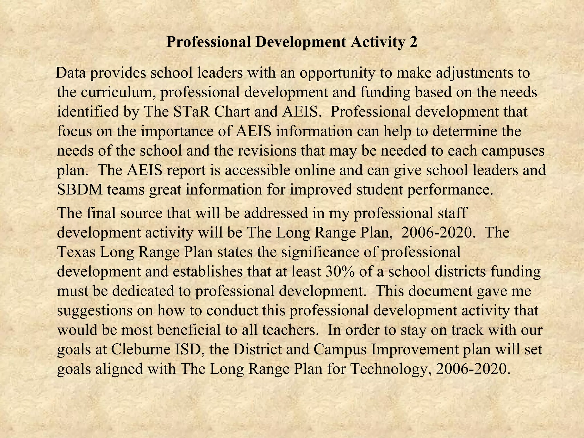 Professional Development Activity 2 Data provides school leaders with an opportunity to make adjustments to the curriculum, professional development and funding based on the needs identified by The STaR Chart and AEIS.  Professional development that focus on the importance of AEIS information can help to determine the needs of the school and the revisions that may be needed to each campuses plan.  The AEIS report is accessible online and can give school leaders and SBDM teams great information for improved student performance.  The final source that will be addressed in my professional staff development activity will be The Long Range Plan,  2006-2020.  The Texas Long Range Plan states the significance of professional development and establishes that at least 30% of a school districts funding must be dedicated to professional development.  This document gave me suggestions on how to conduct this professional development activity that would be most beneficial to all teachers.  In order to stay on track with our goals at Cleburne ISD, the District and Campus Improvement plan will set goals aligned with The Long Range Plan for Technology, 2006-2020. 