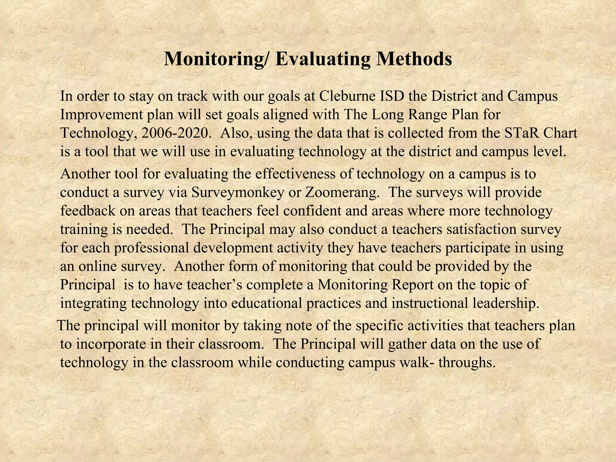 Monitoring/ Evaluating Methods In order to stay on track with our goals at Cleburne ISD the District and Campus Improvement plan will set goals aligned with The Long Range Plan for Technology, 2006-2020.  Also, using the data that is collected from the STaR Chart is a tool that we will use in evaluating technology at the district and campus level.  Another tool for evaluating the effectiveness of technology on a campus is to conduct a survey via Surveymonkey or Zoomerang.  The surveys will provide feedback on areas that teachers feel confident and areas where more technology training is needed.  The Principal may also conduct a teachers satisfaction survey for each professional development activity they have teachers participate in using an online survey.  Another form of monitoring that could be provided by the Principal  is to have teacher’s complete a Monitoring Report on the topic of integrating technology into educational practices and instructional leadership.  The principal will monitor by taking note of the specific activities that teachers plan to incorporate in their classroom.  The Principal will gather data on the use of technology in the classroom while conducting campus walk- throughs. 