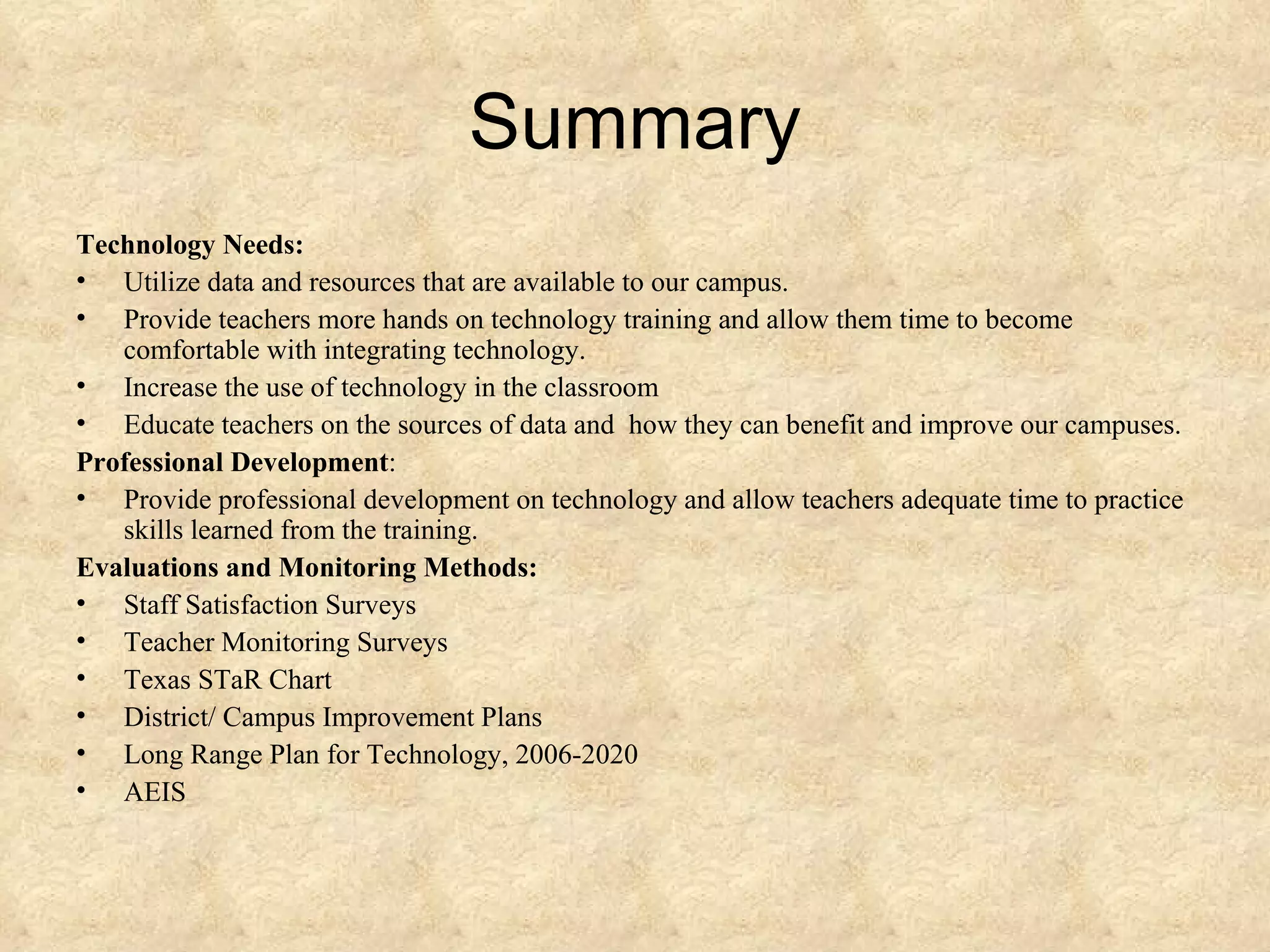 Summary Technology Needs: Utilize data and resources that are available to our campus. Provide teachers more hands on technology training and allow them time to become comfortable with integrating technology. Increase the use of technology in the classroom Educate teachers on the sources of data and  how they can benefit and improve our campuses. Professional Development : Provide professional development on technology and allow teachers adequate time to practice skills learned from the training. Evaluations and Monitoring Methods: Staff Satisfaction Surveys Teacher Monitoring Surveys Texas STaR Chart District/ Campus Improvement Plans Long Range Plan for Technology, 2006-2020 AEIS 