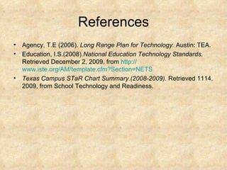 References Agency, T.E (2006).  Long Range Plan for Technology.  Austin: TEA. Education, I.S.(2008). National Education Technology Standards.  Retrieved December 2, 2009, from  http:// www.iste.org/AM/template.cfm?Section =NETS Texas Campus STaR Chart Summary.(2008-2009).  Retrieved 1114, 2009, from School Technology and Readiness. 