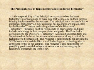 The Principals Role in Implementing and Monitoring Technology It is the responsibility of the Principal to stay updated on the latest technology information and to make sure that technology on their campus is being implemented by the teachers.  The principal has a responsibility to implement technology on their campuses has programs are implemented by the Board of Trustees under the guidance of the Director of Technology.  Principals must be role models on their campus and must include technology in their campus vision and goals.  The Principal is accountable to the Director of Technology, Assistant Superintendents and Superintendent for his or her student achievements making it critical for technology to be integrated.  The Principal is responsibility for advising the SBDM committee and the Director of Technology on technology that is applicable for his or her campus.  The Principal is also responsible for providing professional development to teachers and encouraging the teachers to implement the technology. 