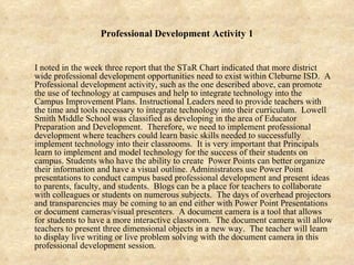Professional Development Activity 1 I noted in the week three report that the STaR Chart indicated that more district wide professional development opportunities need to exist within Cleburne ISD.  A Professional development activity, such as the one described above, can promote the use of technology at campuses and help to integrate technology into the Campus Improvement Plans. Instructional Leaders need to provide teachers with the time and tools necessary to integrate technology into their curriculum.  Lowell Smith Middle School was classified as developing in the area of Educator Preparation and Development.  Therefore, we need to implement professional development where teachers could learn basic skills needed to successfully implement technology into their classrooms.  It is very important that Principals learn to implement and model technology for the success of their students on campus. Students who have the ability to create  Power Points can better organize their information and have a visual outline. Administrators use Power Point presentations to conduct campus based professional development and present ideas to parents, faculty, and students.  Blogs can be a place for teachers to collaborate with colleagues or students on numerous subjects.  The days of overhead projectors and transparencies may be coming to an end either with Power Point Presentations or document cameras/visual presenters.  A document camera is a tool that allows for students to have a more interactive classroom.  The document camera will allow teachers to present three dimensional objects in a new way.  The teacher will learn to display live writing or live problem solving with the document camera in this professional development session. 