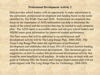 Professional Development Activity 2 Data provides school leaders with an opportunity to make adjustments to the curriculum, professional development and funding based on the needs identified by The STaR Chart and AEIS.  Professional development that focus on the importance of AEIS information can help to determine the needs of the school and the revisions that may be needed to each campuses plan.  The AEIS report is accessible online and can give school leaders and SBDM teams great information for improved student performance.  The final source that will be addressed in my professional staff development activity will be The Long Range Plan,  2006-2020.  The Texas Long Range Plan states the significance of professional development and establishes that at least 30% of a school districts funding must be dedicated to professional development.  This document gave me suggestions on how to conduct this professional development activity that would be most beneficial to all teachers.  In order to stay on track with our goals at Cleburne ISD, the District and Campus Improvement plan will set goals aligned with The Long Range Plan for Technology, 2006-2020. 