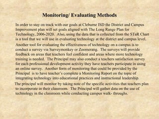 Monitoring/ Evaluating Methods In order to stay on track with our goals at Cleburne ISD the District and Campus Improvement plan will set goals aligned with The Long Range Plan for Technology, 2006-2020.  Also, using the data that is collected from the STaR Chart is a tool that we will use in evaluating technology at the district and campus level.  Another tool for evaluating the effectiveness of technology on a campus is to conduct a survey via Surveymonkey or Zoomerang.  The surveys will provide feedback on areas that teachers feel confident and areas where more technology training is needed.  The Principal may also conduct a teachers satisfaction survey for each professional development activity they have teachers participate in using an online survey.  Another form of monitoring that could be provided by the Principal  is to have teacher’s complete a Monitoring Report on the topic of integrating technology into educational practices and instructional leadership.  The principal will monitor by taking note of the specific activities that teachers plan to incorporate in their classroom.  The Principal will gather data on the use of technology in the classroom while conducting campus walk- throughs. 