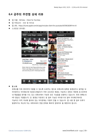 Weekly Report 2012. 10.29. ~ 11.04.(no.44) iOS+Android




6.4 금주의 추천앱 상세 리뷰

   앱 이름 : McTube - Client for YouTube
   앱 카테고리 : 사진 및 비디오
   앱 URL : https://itunes.apple.com/kr/app/mctube-client-for-youtube/id559618284?mt=8
   스크린샷 (아이폰)




   앱 소개
    유튜브를 더욱 편리하게 이용할 수 있도록 도와주는 앱으로 유튜브에 등록된 동영상이나 음악을 내
    아이폰이나 아이패드에 다운로드해놨다가 추후 오프라인 재생도 가능하고 유튜브 계정에 로그인하여
    내 채널들을 찾아볼 수도 있고 유튜브에서 가능한 모든 기능들을 포함하고 있습니다. 최대 1080p 의
    HD 영상도 지원합니다. 단, 동영상 다운로드 등 일부 기능은 아이폰 5 와 일부 아이패드에서만
    가능하고 아직 국내에 들어와 있는 아이폰에는 지원이 안될 수 있습니다. 앱 사용 중 일부 오류가
    발생하기도 하는데 이는 유튜브와의 연결 문제로 빠르게 업데이트 될 예정이라 합니다..




Calcutta Communication ©2009-2012                                     www.SmartRank.co.kr <page | 30>
 