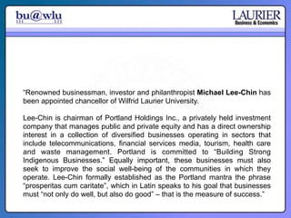 “Renowned businessman, investor and philanthropist Michael Lee-Chin has
been appointed chancellor of Wilfrid Laurier University.

Lee-Chin is chairman of Portland Holdings Inc., a privately held investment
company that manages public and private equity and has a direct ownership
interest in a collection of diversified businesses operating in sectors that
include telecommunications, financial services media, tourism, health care
and waste management. Portland is committed to “Building Strong
Indigenous Businesses.” Equally important, these businesses must also
seek to improve the social well-being of the communities in which they
operate. Lee-Chin formally established as the Portland mantra the phrase
“prosperitas cum caritate”, which in Latin speaks to his goal that businesses
must “not only do well, but also do good” – that is the measure of success.”
 