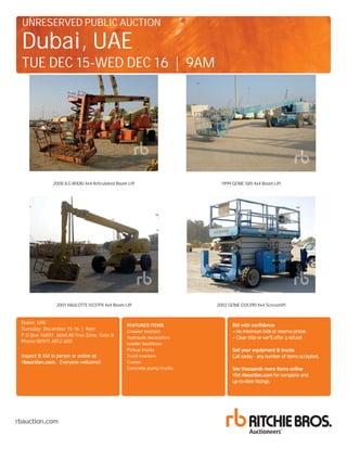 Bid with confidence
Sell your equipment & trucks
See thousands more items online
rbauction.com
rbauction.com
rbauction.com
rbauction.com
UNRESERVED PUBLIC AUCTION
Dubai, UAE
TUE DEC 15-WED DEC 16 | 9AM
P.O.Box 16897, Jebel Ali Free Zone, Gate 8
Phone 00971.4812.600
Dubai, UAE
Tuesday, December 15-16 | 9am
FEATURED ITEMS
Crawler tractors
Hydraulic excavators
Loader backhoes
Pickup trucks
Truck tractors
Cranes
Concrete pump trucks
2001 HAULOTTE H23TPX 4x4 Boom Lift 2002 GENIE GS5390 4x4 Scissorlift
1999 GENIE S85 4x4 Boom Lift2008 JLG 800AJ 4x4 Articulated Boom Lift
 