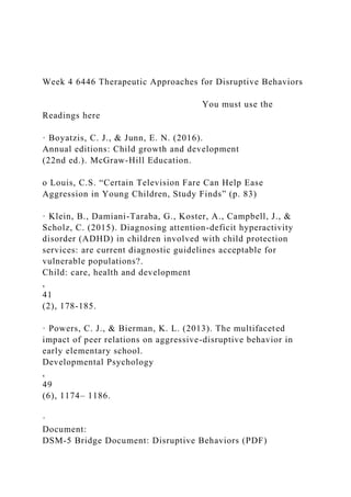 Week 4 6446 Therapeutic Approaches for Disruptive Behaviors
You must use the
Readings here
· Boyatzis, C. J., & Junn, E. N. (2016).
Annual editions: Child growth and development
(22nd ed.). McGraw-Hill Education.
o Louis, C.S. “Certain Television Fare Can Help Ease
Aggression in Young Children, Study Finds” (p. 83)
· Klein, B., Damiani-Taraba, G., Koster, A., Campbell, J., &
Scholz, C. (2015). Diagnosing attention-deficit hyperactivity
disorder (ADHD) in children involved with child protection
services: are current diagnostic guidelines acceptable for
vulnerable populations?.
Child: care, health and development
,
41
(2), 178-185.
· Powers, C. J., & Bierman, K. L. (2013). The multifaceted
impact of peer relations on aggressive-disruptive behavior in
early elementary school.
Developmental Psychology
,
49
(6), 1174– 1186.
·
Document:
DSM-5 Bridge Document: Disruptive Behaviors (PDF)
 