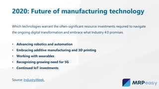 2020: Future of manufacturing technology
Which technologies warrant the often-significant resource investments required to navigate
the ongoing digital transformation and embrace what Industry 4.0 promises.
• Advancing robotics and automation
• Embracing additive manufacturing and 3D printing
• Working with wearables
• Recognizing growing need for 5G
• Continued IoT investments
Source: IndustryWeek.
 