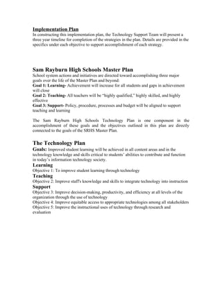 Implementation Plan
In constructing this implementation plan, the Technology Support Team will present a
three year timeline for completion of the strategies in the plan. Details are provided in the
specifics under each objective to support accomplishment of each strategy.




Sam Rayburn High Schools Master Plan
School system actions and initiatives are directed toward accomplishing three major
goals over the life of the Master Plan and beyond:
Goal 1: Learning- Achievement will increase for all students and gaps in achievement
will close
Goal 2: Teaching- All teachers will be “highly qualified,” highly skilled, and highly
effective
Goal 3: Support- Policy, procedure, processes and budget will be aligned to support
teaching and learning

The Sam Rayburn High Schools Technology Plan is one component in the
accomplishment of these goals and the objectives outlined in this plan are directly
connected to the goals of the SRHS Master Plan.


The Technology Plan
Goals: Improved student learning will be achieved in all content areas and in the
technology knowledge and skills critical to students’ abilities to contribute and function
in today’s information technology society.
Learning
Objective 1: To improve student learning through technology
Teaching
Objective 2: Improve staff's knowledge and skills to integrate technology into instruction
Support
Objective 3: Improve decision-making, productivity, and efficiency at all levels of the
organization through the use of technology
Objective 4: Improve equitable access to appropriate technologies among all stakeholders
Objective 5: Improve the instructional uses of technology through research and
evaluation
 