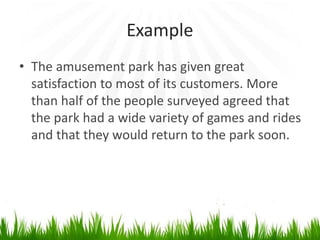 Example
• The amusement park has given great
satisfaction to most of its customers. More
than half of the people surveyed agreed that
the park had a wide variety of games and rides
and that they would return to the park soon.
 