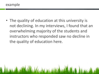 example
• The quality of education at this university is
not declining. In my interviews, I found that an
overwhelming majority of the students and
instructors who responded saw no decline in
the quality of education here.
 