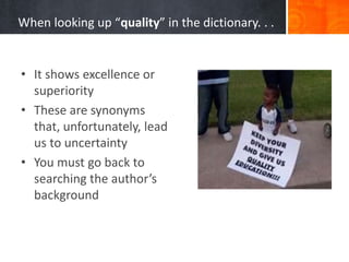 When looking up “quality” in the dictionary. . .
• It shows excellence or
superiority
• These are synonyms
that, unfortunately, lead
us to uncertainty
• You must go back to
searching the author’s
background
 