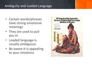 Ambiguity and Loaded Language
• Certain words/phrases
have strong emotional
meanings
• They are used to pull
you in
• Loaded language is
usually ambiguous
• Be aware-it is appealing
to your emotions
 