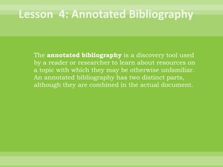 Lesson  4: Annotated BibliographyThe annotated bibliography is a discovery tool used by a reader or researcher to learn about resources on a topic with which they may be otherwise unfamiliar. An annotated bibliography has two distinct parts, although they are combined in the actual document.