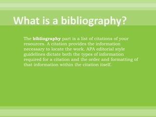 What is a bibliography?The bibliography part is a list of citations of your resources. A citation provides the information necessary to locate the work. APA editorial style guidelines dictate both the types of information required for a citation and the order and formatting of that information within the citation itself.